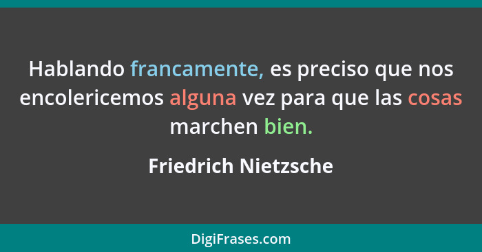 Hablando francamente, es preciso que nos encolericemos alguna vez para que las cosas marchen bien.... - Friedrich Nietzsche