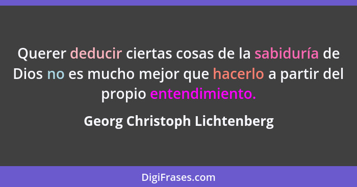 Querer deducir ciertas cosas de la sabiduría de Dios no es mucho mejor que hacerlo a partir del propio entendimiento.... - Georg Christoph Lichtenberg