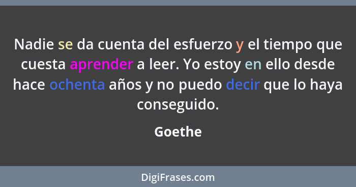 Nadie se da cuenta del esfuerzo y el tiempo que cuesta aprender a leer. Yo estoy en ello desde hace ochenta años y no puedo decir que lo haya... - Goethe