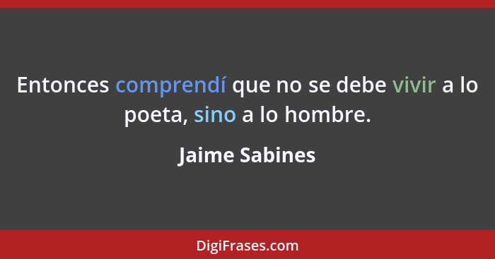 Entonces comprendí que no se debe vivir a lo poeta, sino a lo hombre.... - Jaime Sabines