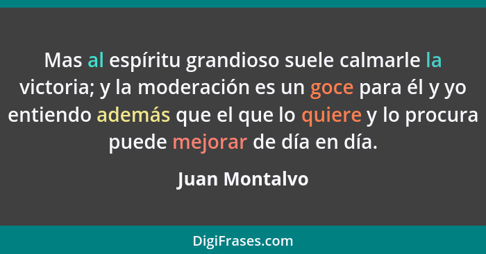 Mas al espíritu grandioso suele calmarle la victoria; y la moderación es un goce para él y yo entiendo además que el que lo quiere y l... - Juan Montalvo