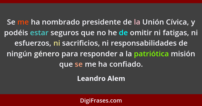 Se me ha nombrado presidente de la Unión Cívica, y podéis estar seguros que no he de omitir ni fatigas, ni esfuerzos, ni sacrificios, n... - Leandro Alem