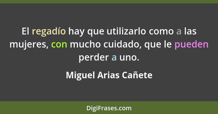 El regadío hay que utilizarlo como a las mujeres, con mucho cuidado, que le pueden perder a uno.... - Miguel Arias Cañete