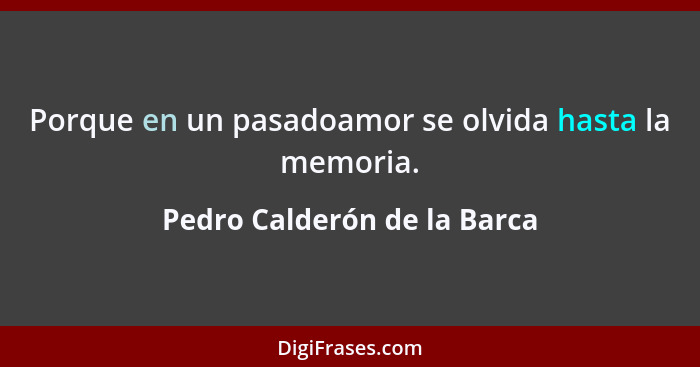 Porque en un pasadoamor se olvida hasta la memoria.... - Pedro Calderón de la Barca