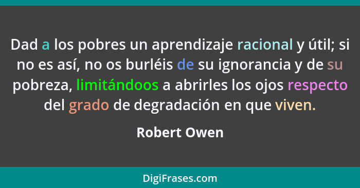 Dad a los pobres un aprendizaje racional y útil; si no es así, no os burléis de su ignorancia y de su pobreza, limitándoos a abrirles lo... - Robert Owen
