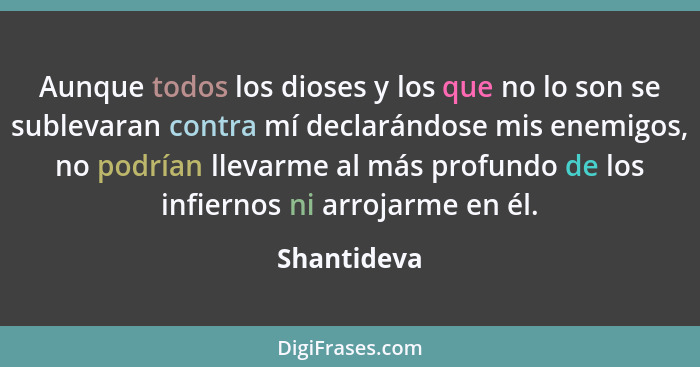 Aunque todos los dioses y los que no lo son se sublevaran contra mí declarándose mis enemigos, no podrían llevarme al más profundo de los... - Shantideva