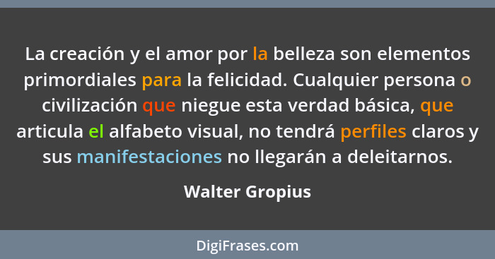 La creación y el amor por la belleza son elementos primordiales para la felicidad. Cualquier persona o civilización que niegue esta v... - Walter Gropius