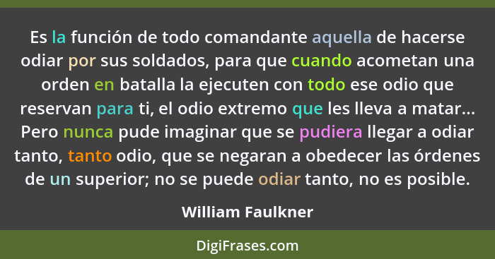 Es la función de todo comandante aquella de hacerse odiar por sus soldados, para que cuando acometan una orden en batalla la ejecut... - William Faulkner