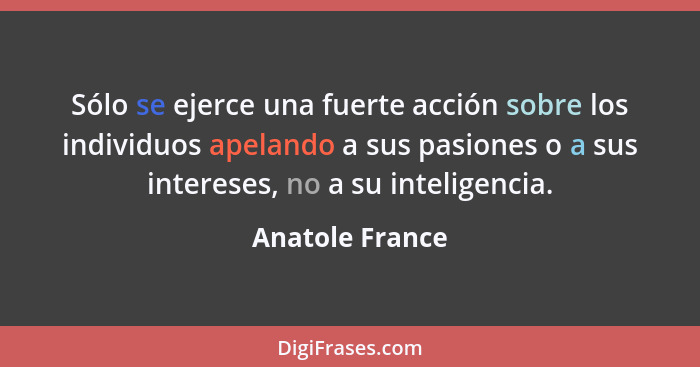 Sólo se ejerce una fuerte acción sobre los individuos apelando a sus pasiones o a sus intereses, no a su inteligencia.... - Anatole France