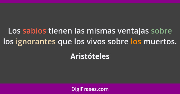 Los sabios tienen las mismas ventajas sobre los ignorantes que los vivos sobre los muertos.... - Aristóteles