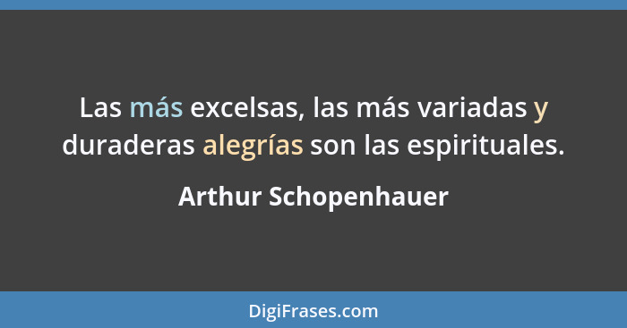 Las más excelsas, las más variadas y duraderas alegrías son las espirituales.... - Arthur Schopenhauer