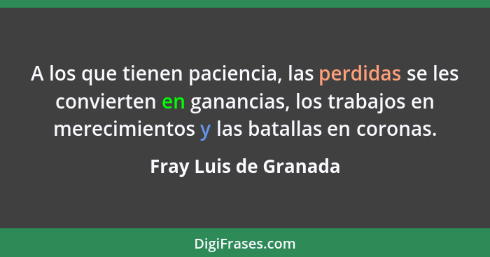 A los que tienen paciencia, las perdidas se les convierten en ganancias, los trabajos en merecimientos y las batallas en corona... - Fray Luis de Granada