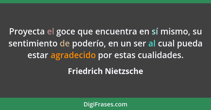 Proyecta el goce que encuentra en sí mismo, su sentimiento de poderío, en un ser al cual pueda estar agradecido por estas cualid... - Friedrich Nietzsche