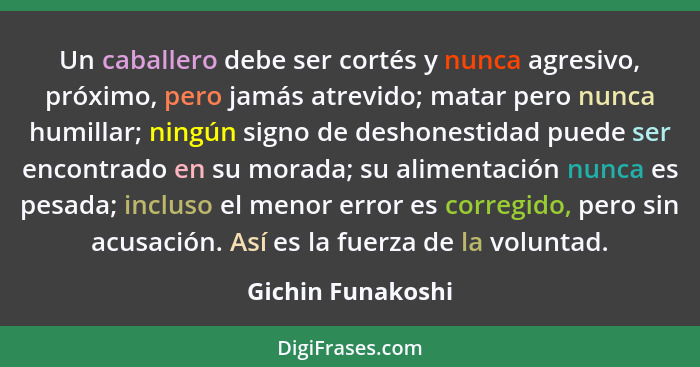 Un caballero debe ser cortés y nunca agresivo, próximo, pero jamás atrevido; matar pero nunca humillar; ningún signo de deshonestid... - Gichin Funakoshi