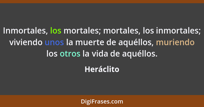 Inmortales, los mortales; mortales, los inmortales; viviendo unos la muerte de aquéllos, muriendo los otros la vida de aquéllos.... - Heráclito