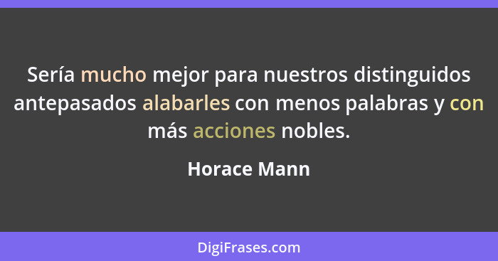 Sería mucho mejor para nuestros distinguidos antepasados alabarles con menos palabras y con más acciones nobles.... - Horace Mann