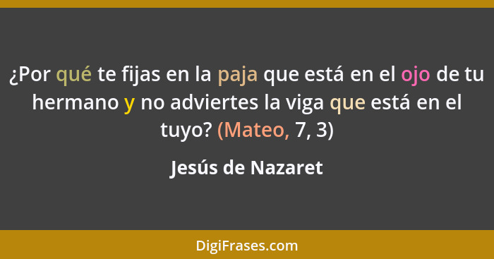 ¿Por qué te fijas en la paja que está en el ojo de tu hermano y no adviertes la viga que está en el tuyo? (Mateo, 7, 3)... - Jesús de Nazaret