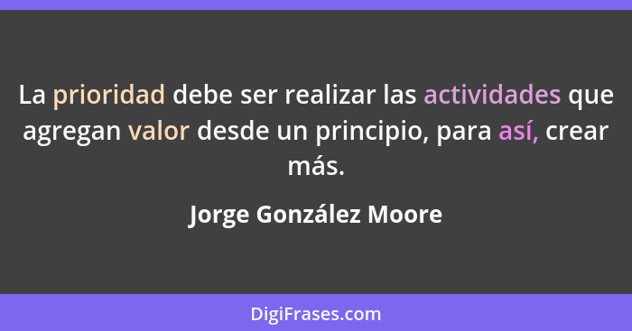 La prioridad debe ser realizar las actividades que agregan valor desde un principio, para así, crear más.... - Jorge González Moore