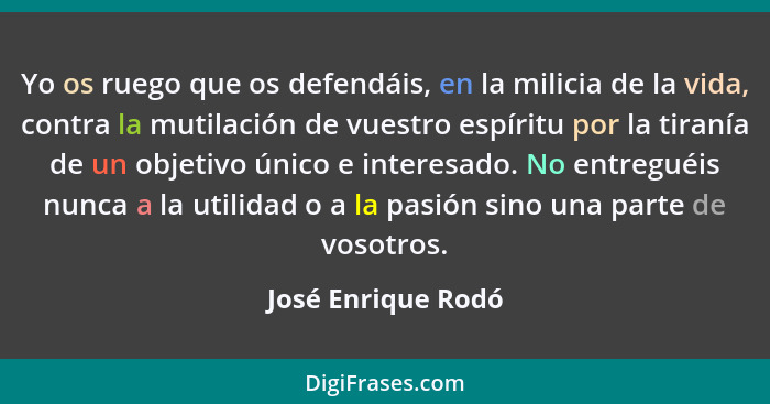 Yo os ruego que os defendáis, en la milicia de la vida, contra la mutilación de vuestro espíritu por la tiranía de un objetivo úni... - José Enrique Rodó