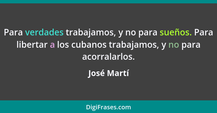 Para verdades trabajamos, y no para sueños. Para libertar a los cubanos trabajamos, y no para acorralarlos.... - José Martí