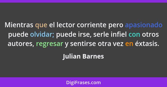 Mientras que el lector corriente pero apasionado puede olvidar; puede irse, serle infiel con otros autores, regresar y sentirse otra v... - Julian Barnes