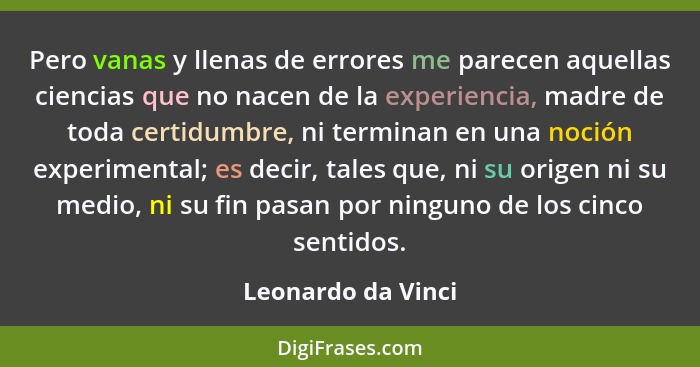 Pero vanas y llenas de errores me parecen aquellas ciencias que no nacen de la experiencia, madre de toda certidumbre, ni terminan... - Leonardo da Vinci