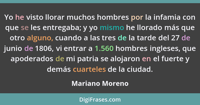 Yo he visto llorar muchos hombres por la infamia con que se les entregaba; y yo mismo he llorado más que otro alguno, cuando a las tr... - Mariano Moreno