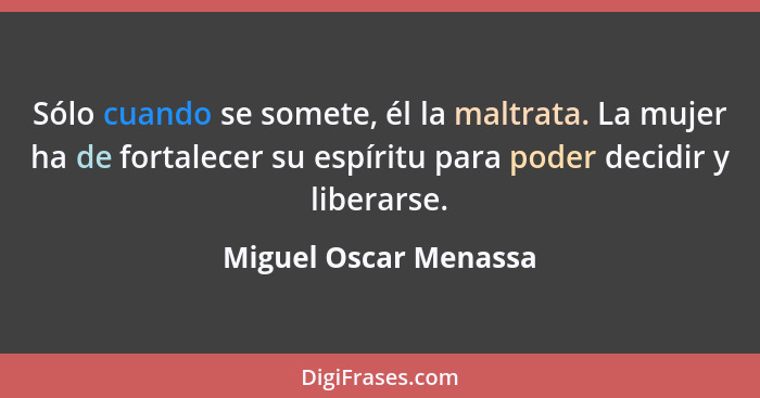 Sólo cuando se somete, él la maltrata. La mujer ha de fortalecer su espíritu para poder decidir y liberarse.... - Miguel Oscar Menassa