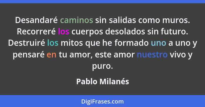 Desandaré caminos sin salidas como muros. Recorreré los cuerpos desolados sin futuro. Destruiré los mitos que he formado uno a uno y p... - Pablo Milanés