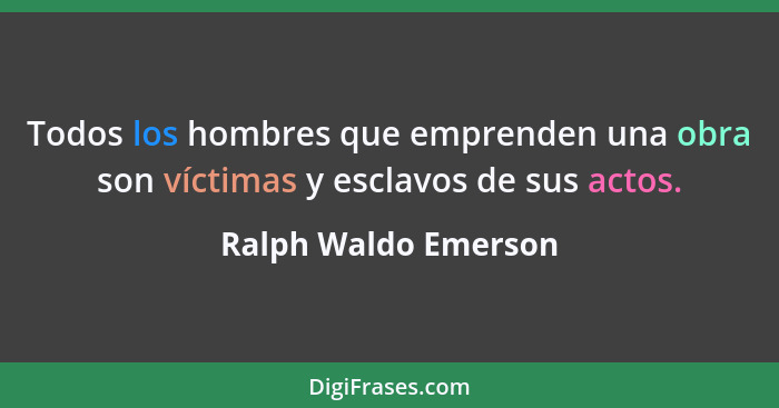 Todos los hombres que emprenden una obra son víctimas y esclavos de sus actos.... - Ralph Waldo Emerson