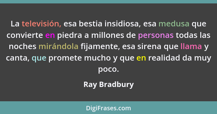 La televisión, esa bestia insidiosa, esa medusa que convierte en piedra a millones de personas todas las noches mirándola fijamente, es... - Ray Bradbury