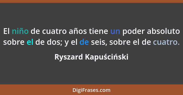 El niño de cuatro años tiene un poder absoluto sobre el de dos; y el de seis, sobre el de cuatro.... - Ryszard Kapuściński