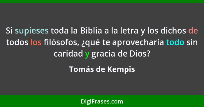 Si supieses toda la Biblia a la letra y los dichos de todos los filósofos, ¿qué te aprovecharía todo sin caridad y gracia de Dios?... - Tomás de Kempis