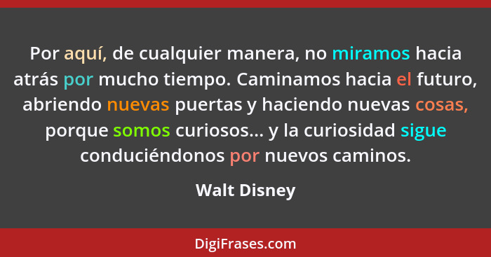 Por aquí, de cualquier manera, no miramos hacia atrás por mucho tiempo. Caminamos hacia el futuro, abriendo nuevas puertas y haciendo nu... - Walt Disney