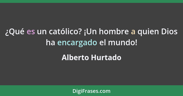 ¿Qué es un católico? ¡Un hombre a quien Dios ha encargado el mundo!... - Alberto Hurtado