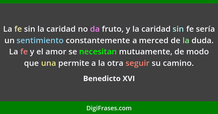 La fe sin la caridad no da fruto, y la caridad sin fe sería un sentimiento constantemente a merced de la duda. La fe y el amor se nece... - Benedicto XVI