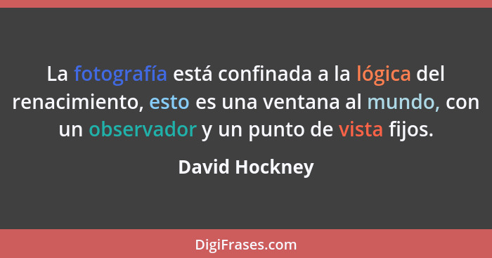 La fotografía está confinada a la lógica del renacimiento, esto es una ventana al mundo, con un observador y un punto de vista fijos.... - David Hockney