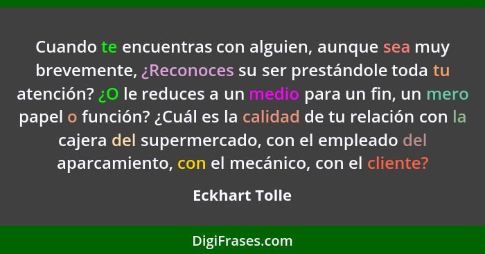 Cuando te encuentras con alguien, aunque sea muy brevemente, ¿Reconoces su ser prestándole toda tu atención? ¿O le reduces a un medio... - Eckhart Tolle