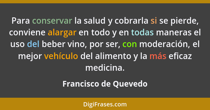 Para conservar la salud y cobrarla si se pierde, conviene alargar en todo y en todas maneras el uso del beber vino, por ser, co... - Francisco de Quevedo