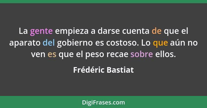 La gente empieza a darse cuenta de que el aparato del gobierno es costoso. Lo que aún no ven es que el peso recae sobre ellos.... - Frédéric Bastiat