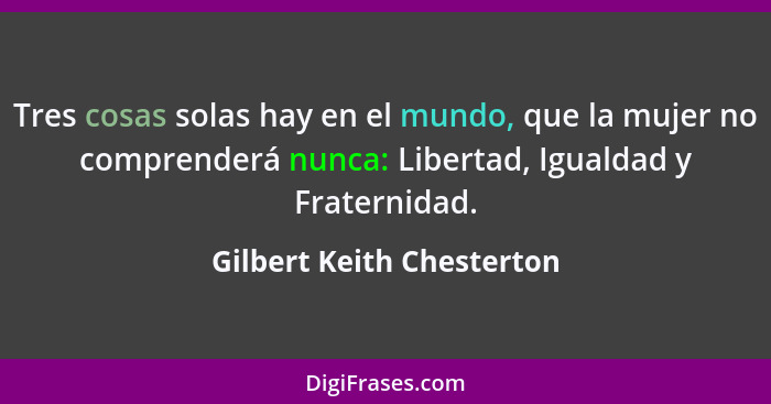Tres cosas solas hay en el mundo, que la mujer no comprenderá nunca: Libertad, Igualdad y Fraternidad.... - Gilbert Keith Chesterton