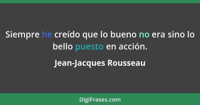 Siempre he creído que lo bueno no era sino lo bello puesto en acción.... - Jean-Jacques Rousseau