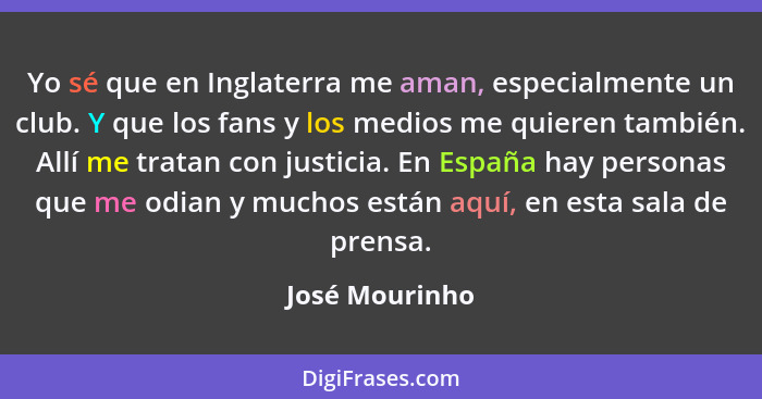 Yo sé que en Inglaterra me aman, especialmente un club. Y que los fans y los medios me quieren también. Allí me tratan con justicia. E... - José Mourinho