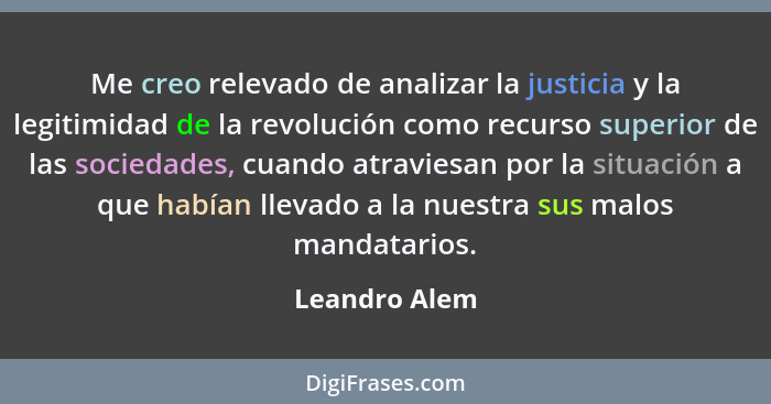 Me creo relevado de analizar la justicia y la legitimidad de la revolución como recurso superior de las sociedades, cuando atraviesan p... - Leandro Alem