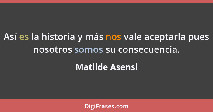 Así es la historia y más nos vale aceptarla pues nosotros somos su consecuencia.... - Matilde Asensi