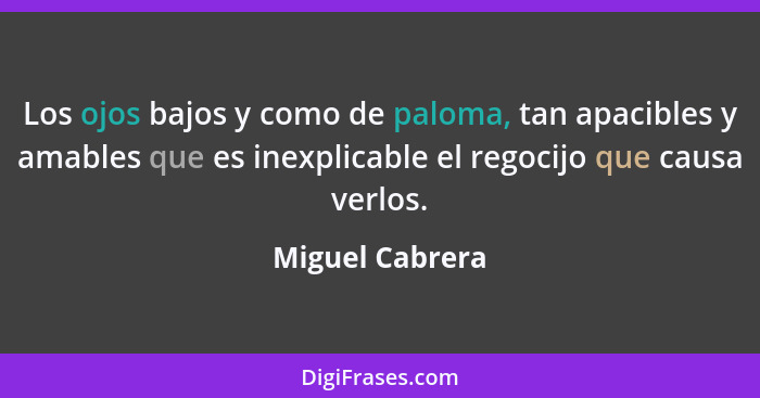 Los ojos bajos y como de paloma, tan apacibles y amables que es inexplicable el regocijo que causa verlos.... - Miguel Cabrera