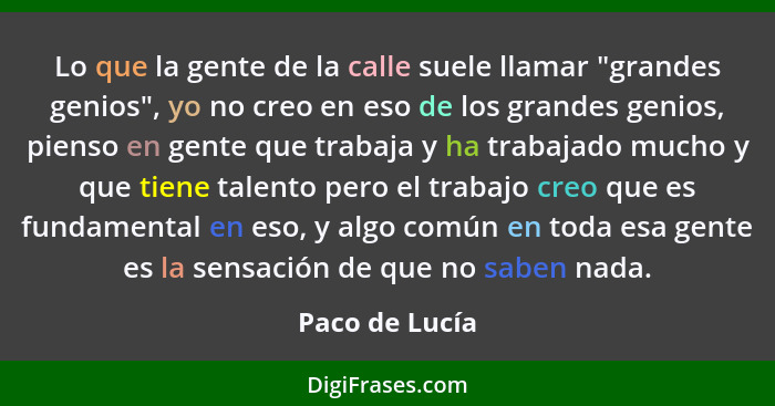 Lo que la gente de la calle suele llamar "grandes genios", yo no creo en eso de los grandes genios, pienso en gente que trabaja y ha t... - Paco de Lucía