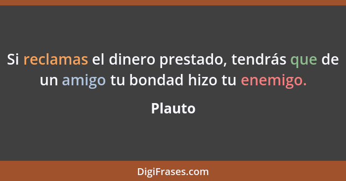 Si reclamas el dinero prestado, tendrás que de un amigo tu bondad hizo tu enemigo.... - Plauto