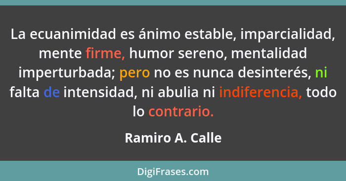 La ecuanimidad es ánimo estable, imparcialidad, mente firme, humor sereno, mentalidad imperturbada; pero no es nunca desinterés, ni... - Ramiro A. Calle