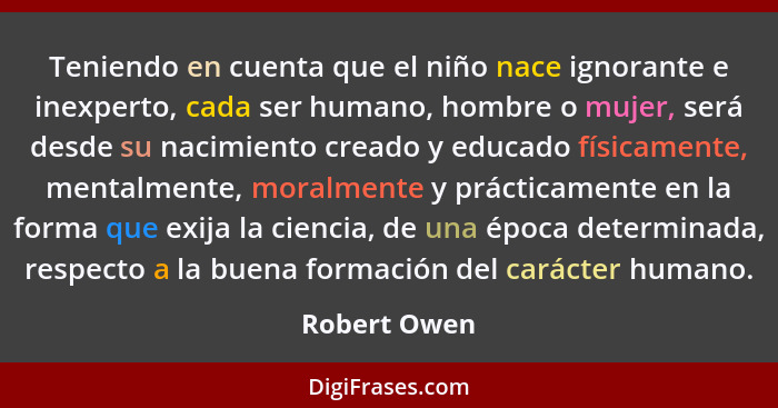 Teniendo en cuenta que el niño nace ignorante e inexperto, cada ser humano, hombre o mujer, será desde su nacimiento creado y educado fí... - Robert Owen